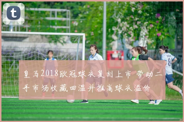 皇马2018欧冠球衣复刻上市 带动二手市场收藏回温并推高球衣溢价
