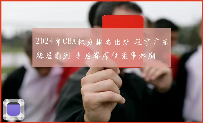 2024年CBA积分排名出炉 辽宁广东稳居前列 季后赛席位竞争加剧