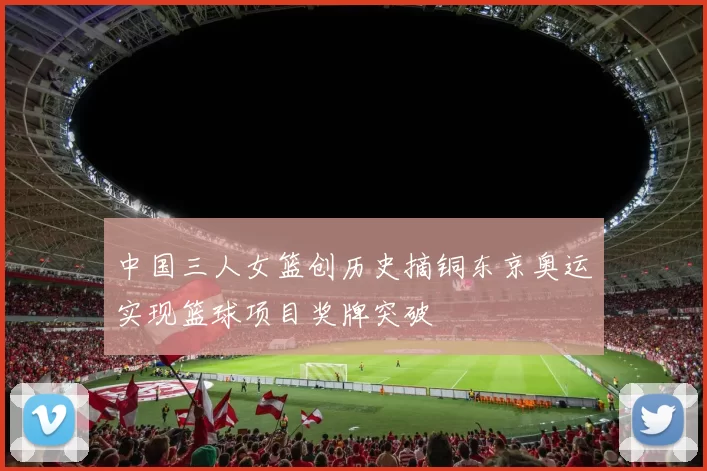 中国三人女篮创历史摘铜东京奥运实现篮球项目奖牌突破