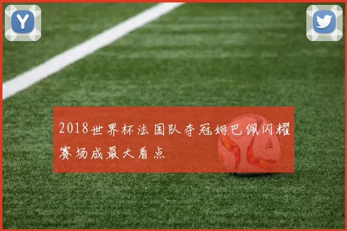 2018世界杯法国队夺冠姆巴佩闪耀赛场成最大看点