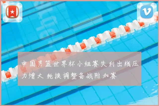 中国男篮世界杯小组赛失利出线压力增大 轮换调整备战附加赛