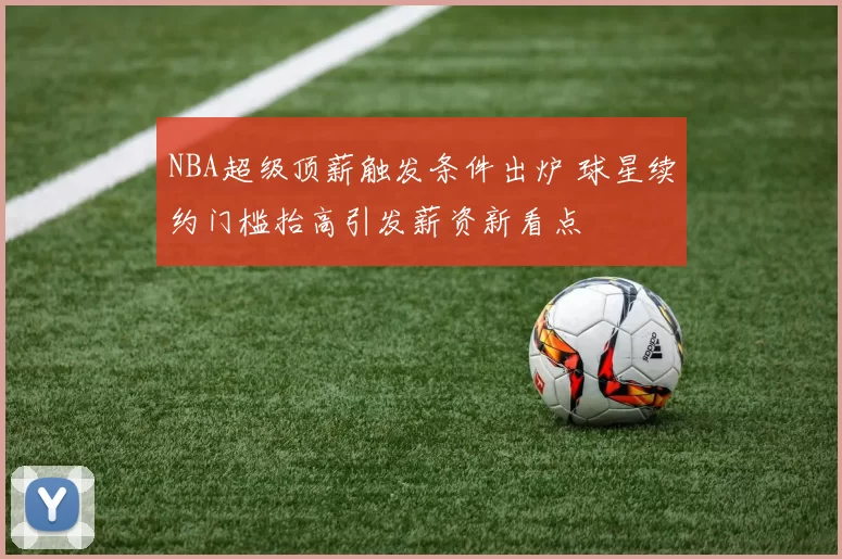 NBA超级顶薪触发条件出炉 球星续约门槛抬高引发薪资新看点