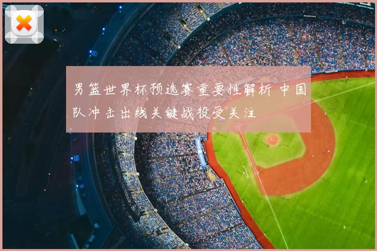 男篮世界杯预选赛重要性解析 中国队冲击出线关键战役受关注