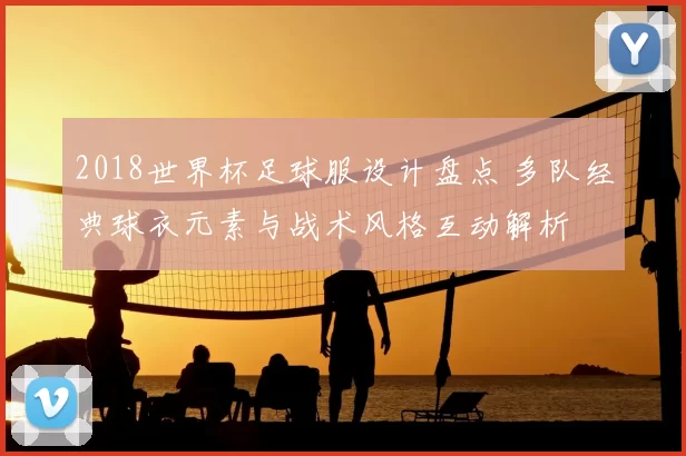 2018世界杯足球服设计盘点 多队经典球衣元素与战术风格互动解析