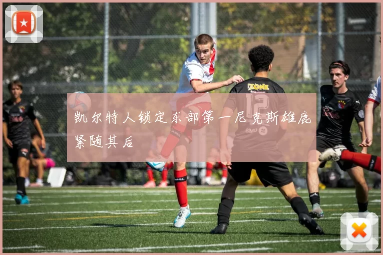 凯尔特人锁定东部第一尼克斯雄鹿紧随其后