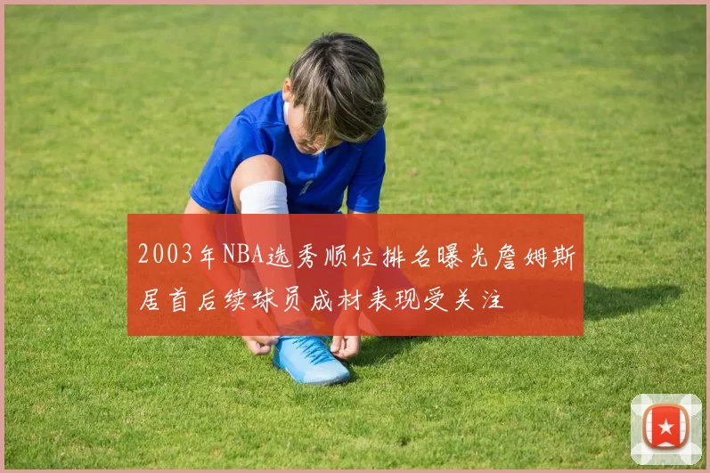 2003年NBA选秀顺位排名曝光詹姆斯居首后续球员成材表现受关注