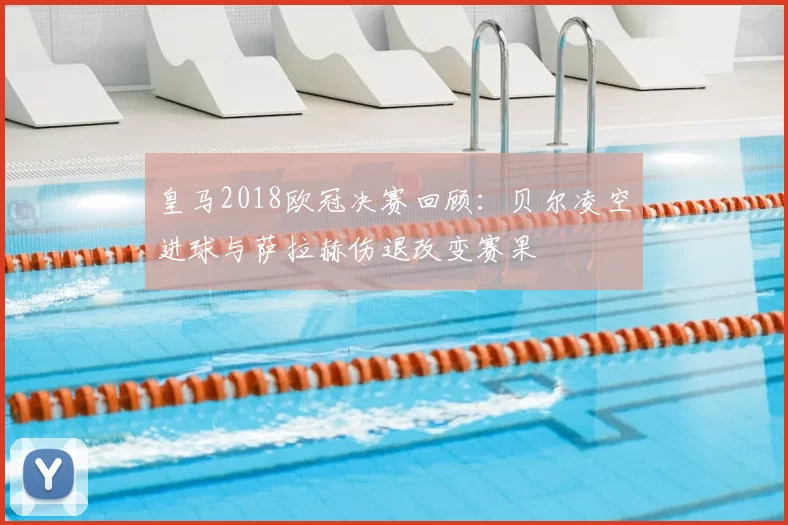 皇马2018欧冠决赛回顾:贝尔凌空进球与萨拉赫伤退改变赛果