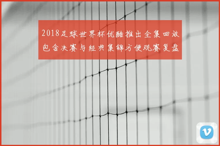 2018足球世界杯优酷推出全集回放包含决赛与经典集锦方便观赛复盘