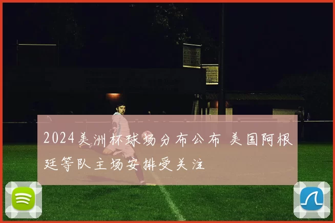 2024美洲杯球场分布公布 美国阿根廷等队主场安排受关注
