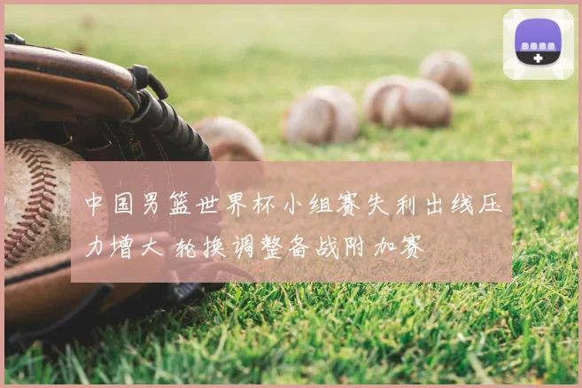 中国男篮世界杯小组赛失利出线压力增大 轮换调整备战附加赛