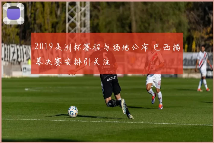 2019美洲杯赛程与场地公布 巴西揭幕决赛安排引关注