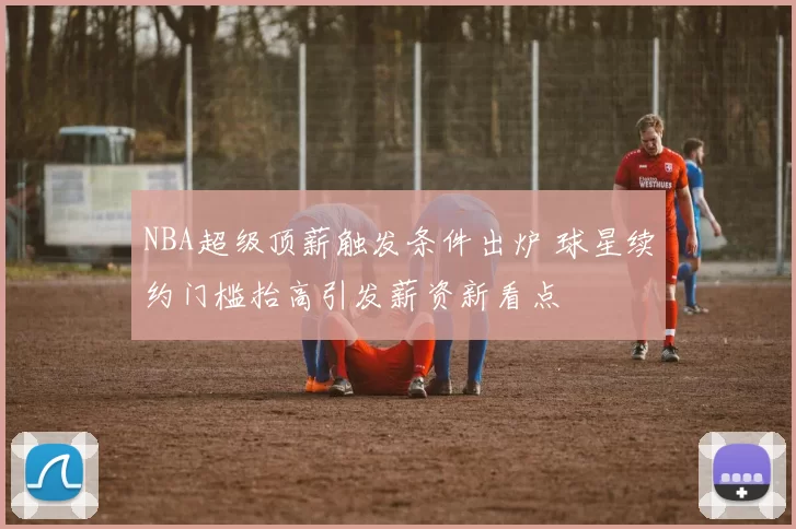 NBA超级顶薪触发条件出炉 球星续约门槛抬高引发薪资新看点