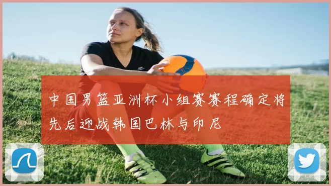 中国男篮亚洲杯小组赛赛程确定将先后迎战韩国巴林与印尼