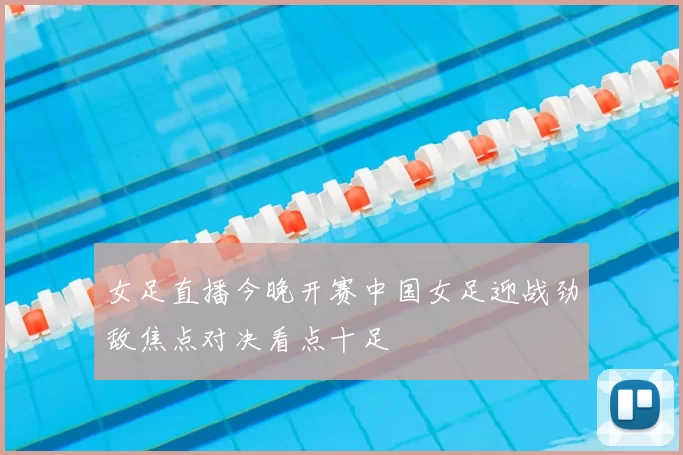 女足直播今晚开赛中国女足迎战劲敌焦点对决看点十足