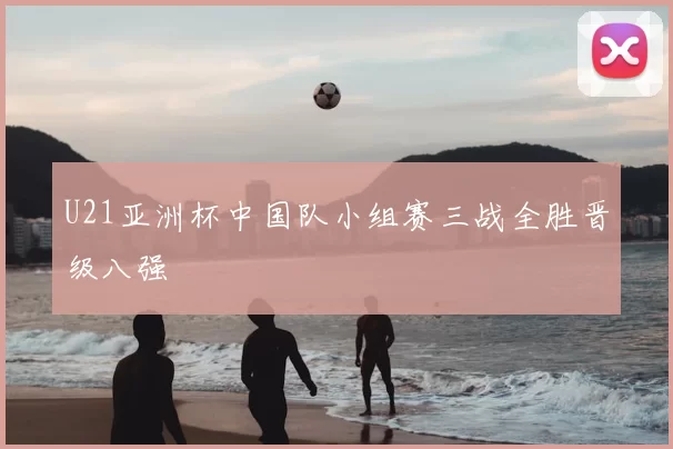 U21亚洲杯中国队小组赛三战全胜晋级八强