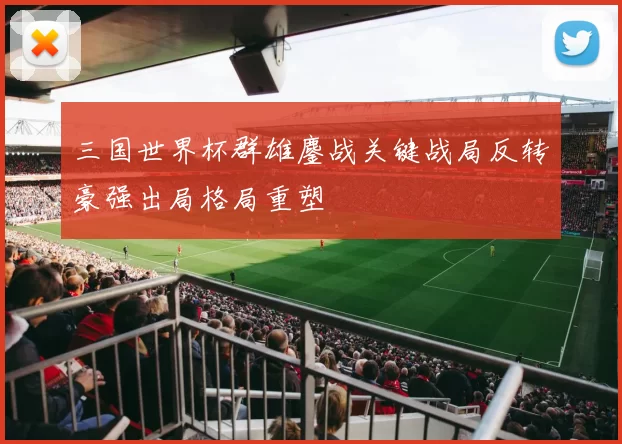 三国世界杯群雄鏖战关键战局反转豪强出局格局重塑