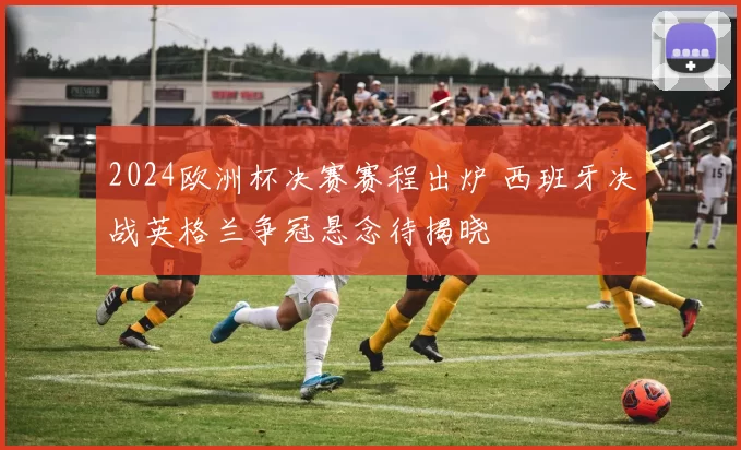 2024欧洲杯决赛赛程出炉 西班牙决战英格兰争冠悬念待揭晓