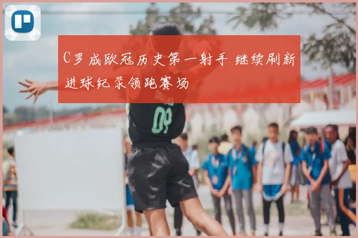 C罗成欧冠历史第一射手 继续刷新进球纪录领跑赛场