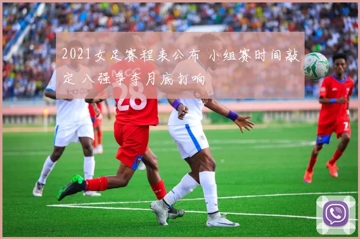 2021女足赛程表公布 小组赛时间敲定 八强争夺月底打响