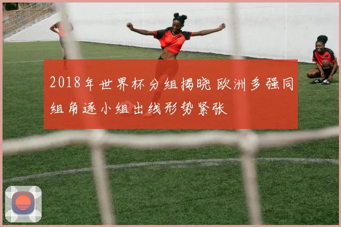 2018年世界杯分组揭晓 欧洲多强同组角逐小组出线形势紧张