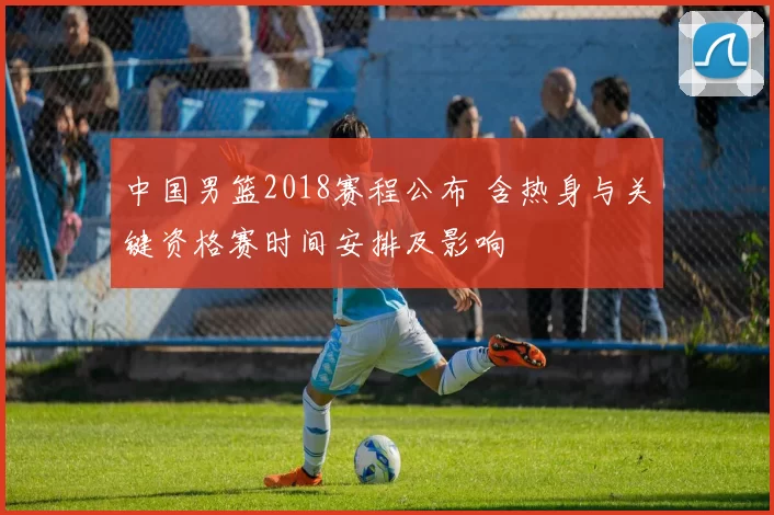 中国男篮2018赛程公布 含热身与关键资格赛时间安排及影响