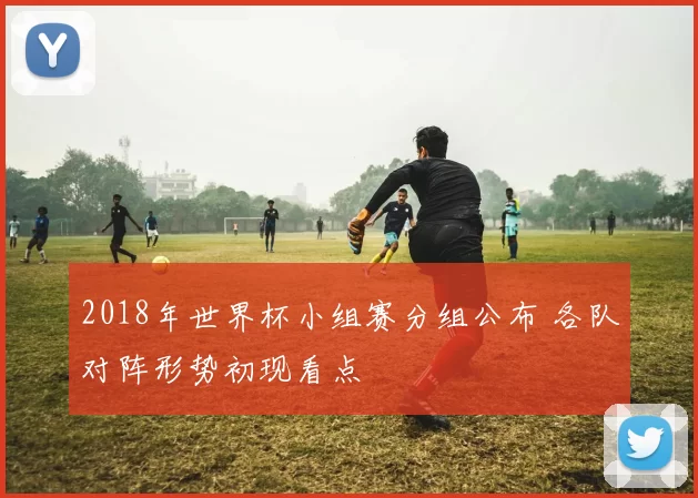 2018年世界杯小组赛分组公布 各队对阵形势初现看点