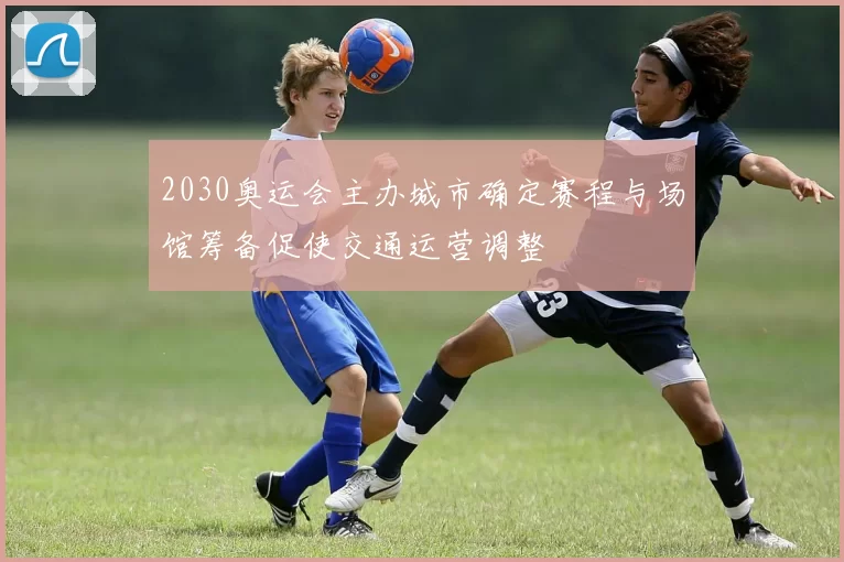 2030奥运会主办城市确定赛程与场馆筹备促使交通运营调整