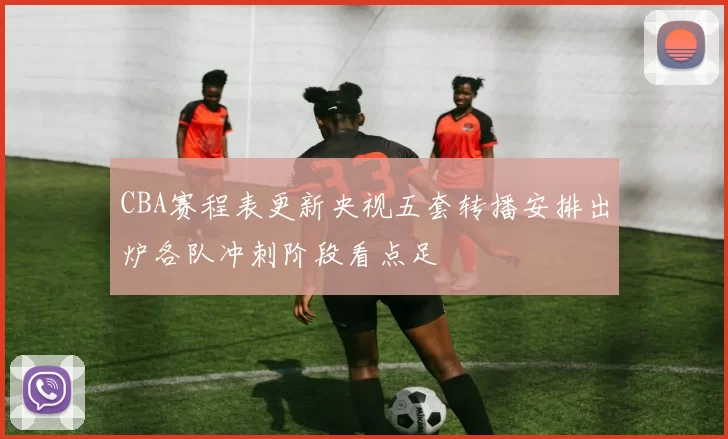 CBA赛程表更新央视五套转播安排出炉各队冲刺阶段看点足
