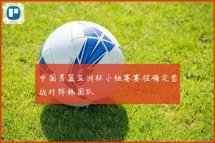 中国男篮亚洲杯小组赛赛程确定首战对阵韩国队