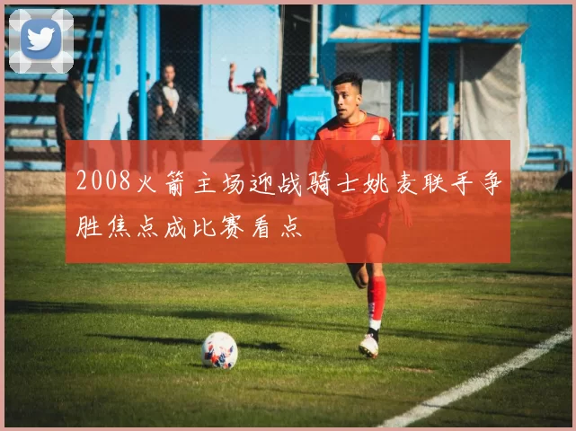 2008火箭主场迎战骑士姚麦联手争胜焦点成比赛看点