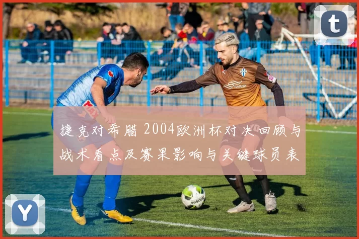 捷克对希腊 2004欧洲杯对决回顾与战术看点及赛果影响与关键球员表现