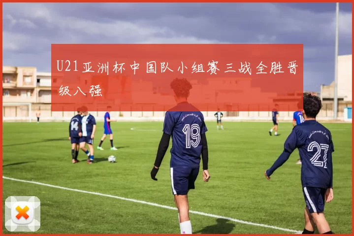 U21亚洲杯中国队小组赛三战全胜晋级八强
