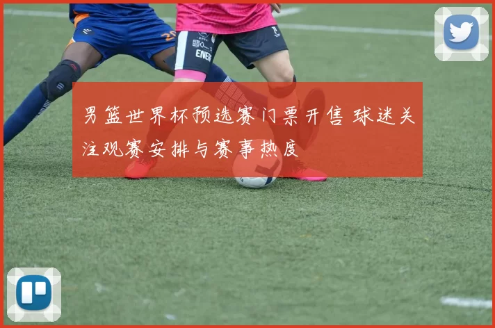 男篮世界杯预选赛门票开售 球迷关注观赛安排与赛事热度