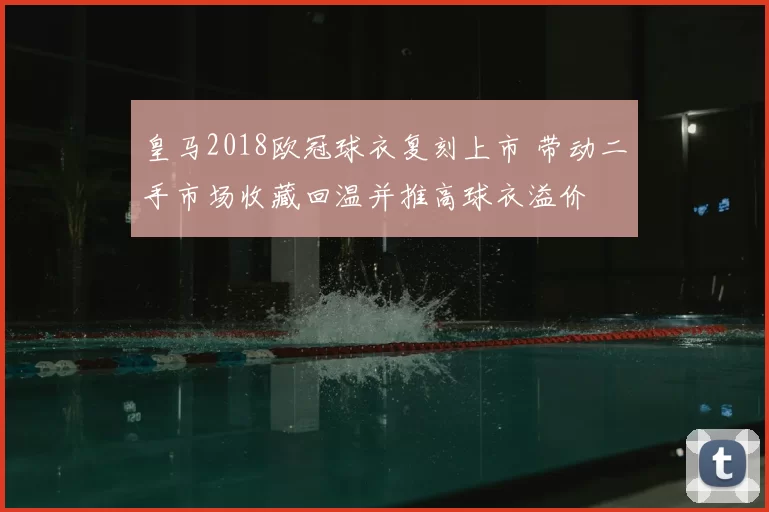 皇马2018欧冠球衣复刻上市 带动二手市场收藏回温并推高球衣溢价