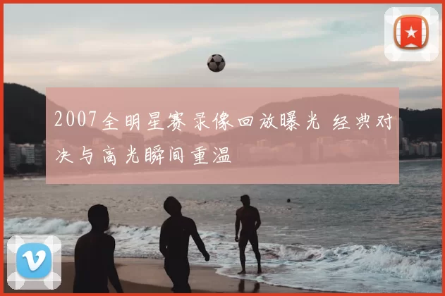 2007全明星赛录像回放曝光 经典对决与高光瞬间重温