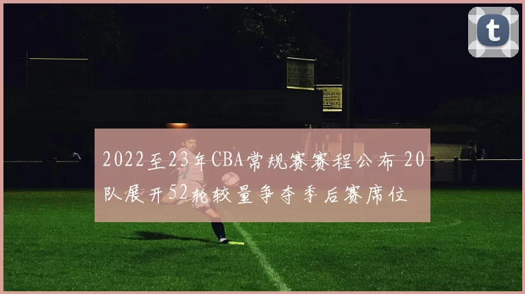 2022至23年CBA常规赛赛程公布 20队展开52轮较量争夺季后赛席位