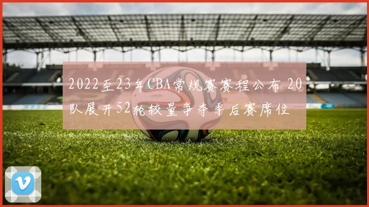 2022至23年CBA常规赛赛程公布 20队展开52轮较量争夺季后赛席位