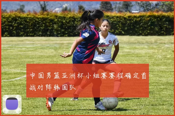 中国男篮亚洲杯小组赛赛程确定首战对阵韩国队
