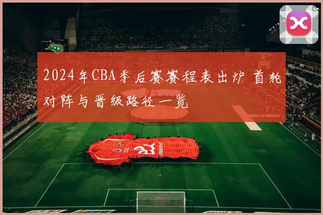 2024年CBA季后赛赛程表出炉 首轮对阵与晋级路径一览
