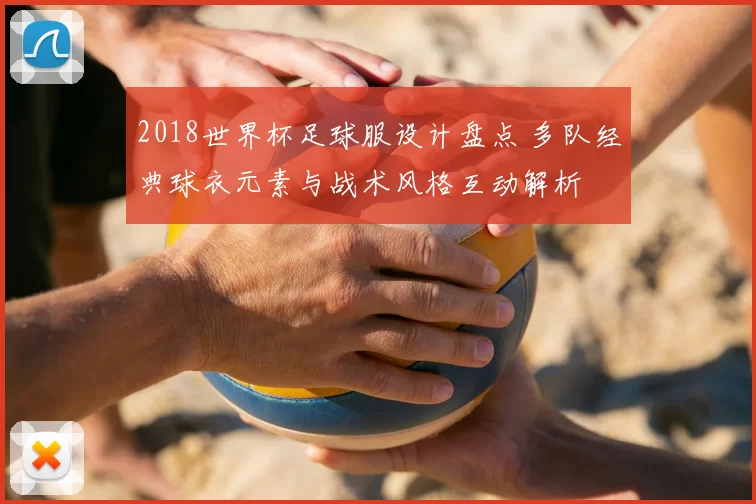 2018世界杯足球服设计盘点 多队经典球衣元素与战术风格互动解析