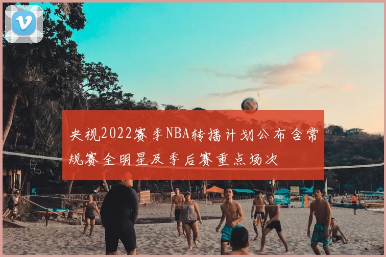央视2022赛季NBA转播计划公布含常规赛全明星及季后赛重点场次