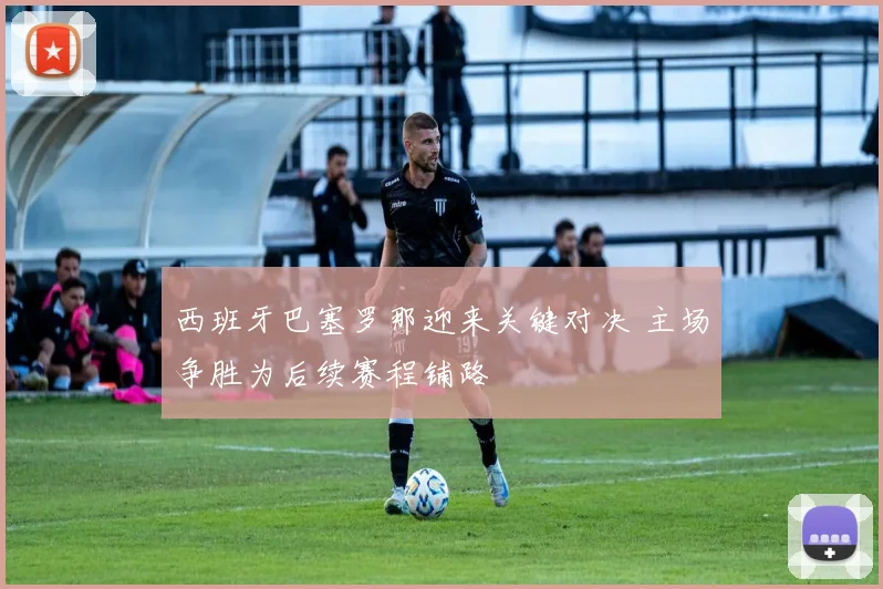 西班牙巴塞罗那迎来关键对决 主场争胜为后续赛程铺路