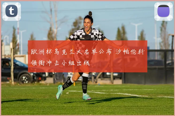 欧洲杯乌克兰大名单公布 沙帕伦科领衔冲击小组出线