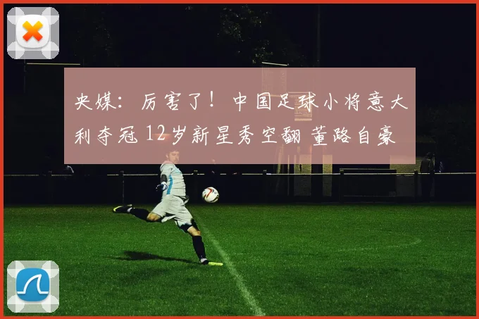 央媒：厉害了！中国足球小将意大利夺冠 12岁新星秀空翻 董路自豪