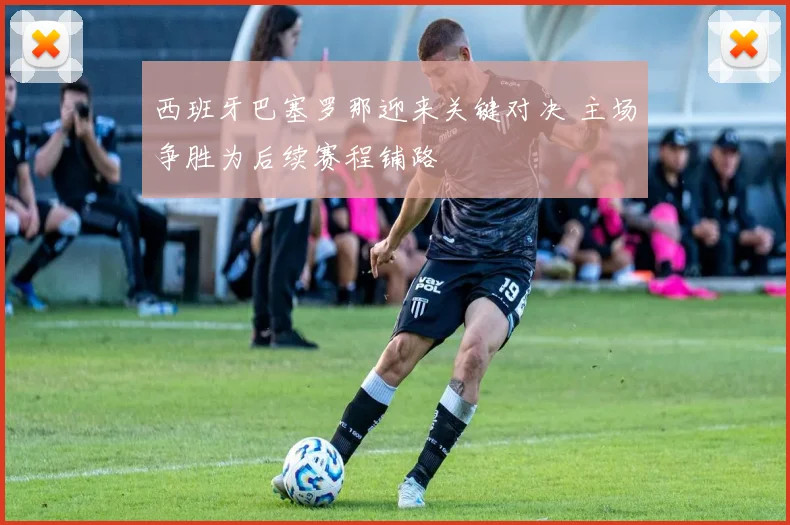 西班牙巴塞罗那迎来关键对决 主场争胜为后续赛程铺路
